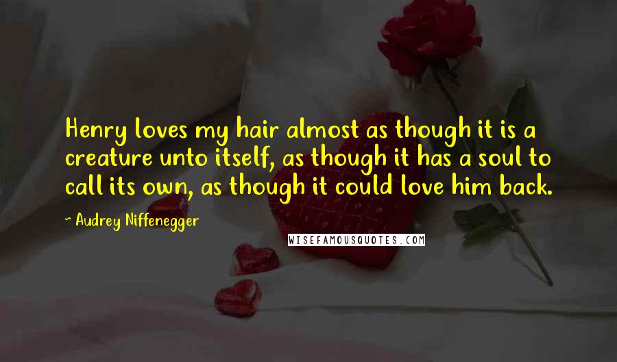 Audrey Niffenegger Quotes: Henry loves my hair almost as though it is a creature unto itself, as though it has a soul to call its own, as though it could love him back.