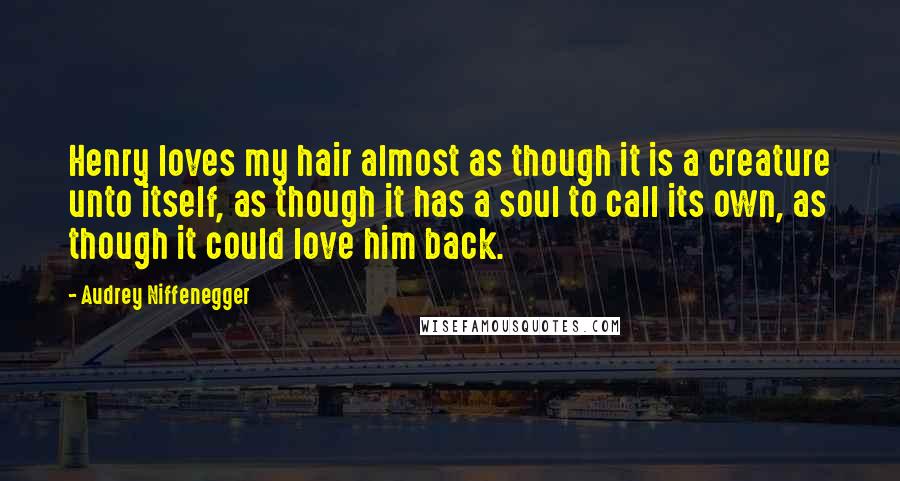 Audrey Niffenegger Quotes: Henry loves my hair almost as though it is a creature unto itself, as though it has a soul to call its own, as though it could love him back.