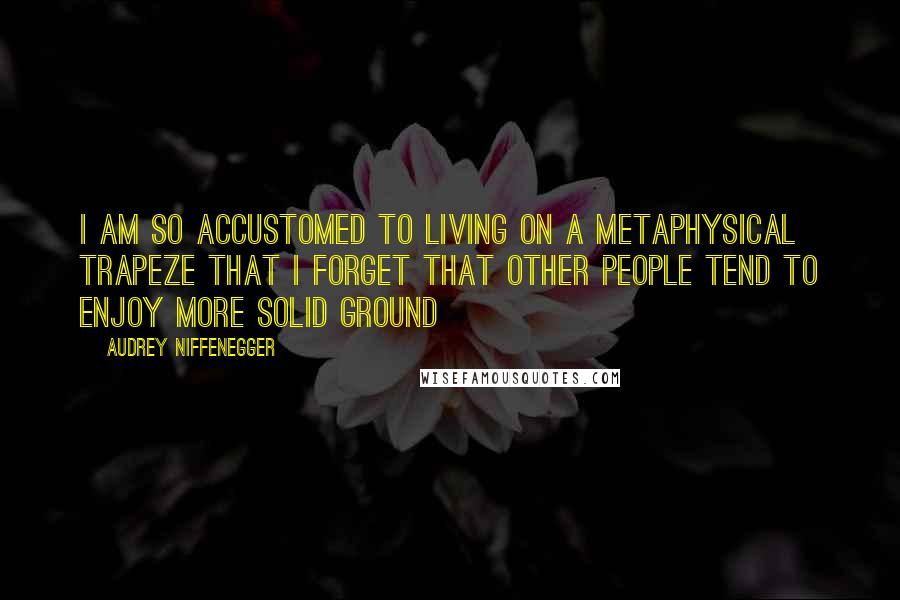 Audrey Niffenegger Quotes: I am so accustomed to living on a metaphysical trapeze that I forget that other people tend to enjoy more solid ground