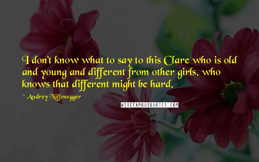 Audrey Niffenegger Quotes: I don't know what to say to this Clare who is old and young and different from other girls, who knows that different might be hard.