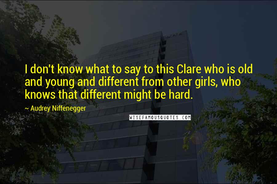 Audrey Niffenegger Quotes: I don't know what to say to this Clare who is old and young and different from other girls, who knows that different might be hard.