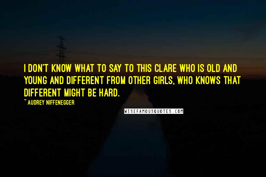 Audrey Niffenegger Quotes: I don't know what to say to this Clare who is old and young and different from other girls, who knows that different might be hard.