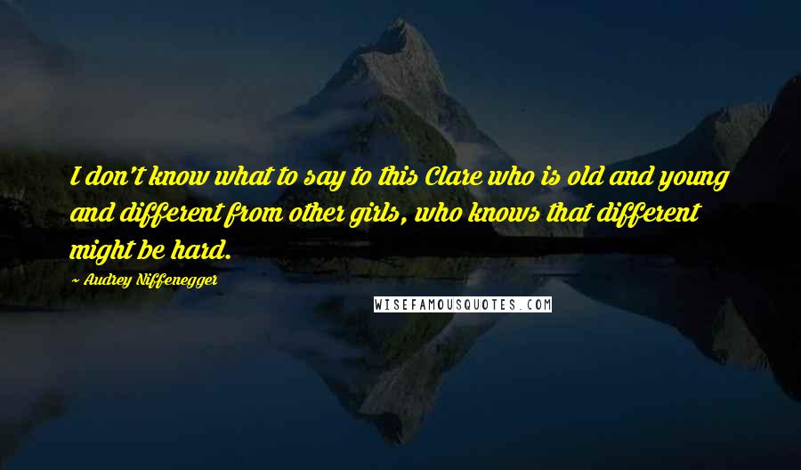 Audrey Niffenegger Quotes: I don't know what to say to this Clare who is old and young and different from other girls, who knows that different might be hard.