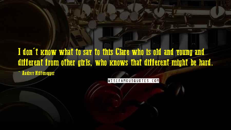 Audrey Niffenegger Quotes: I don't know what to say to this Clare who is old and young and different from other girls, who knows that different might be hard.