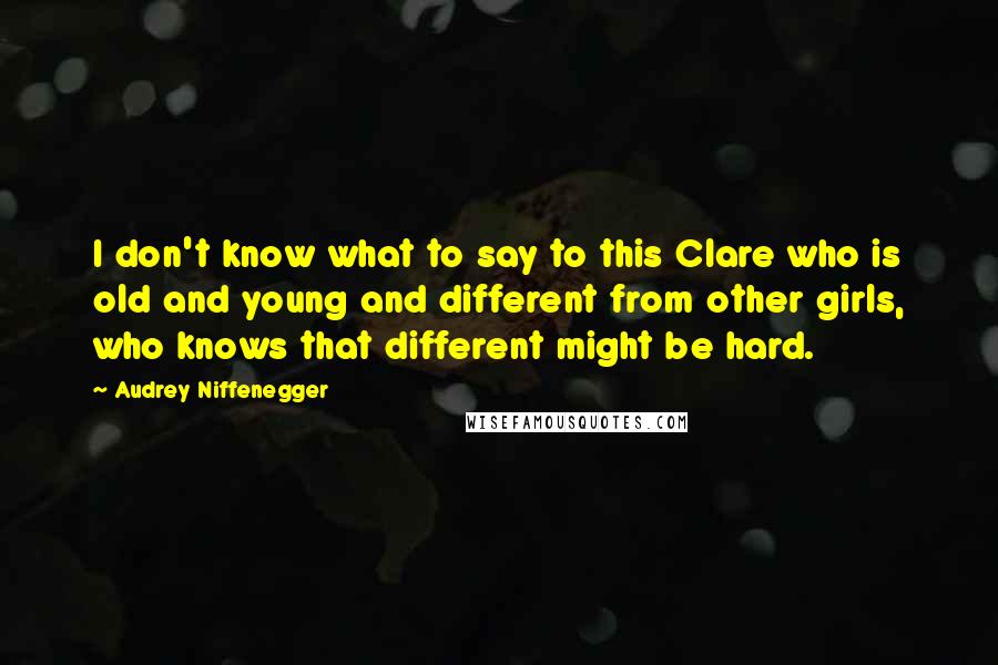 Audrey Niffenegger Quotes: I don't know what to say to this Clare who is old and young and different from other girls, who knows that different might be hard.