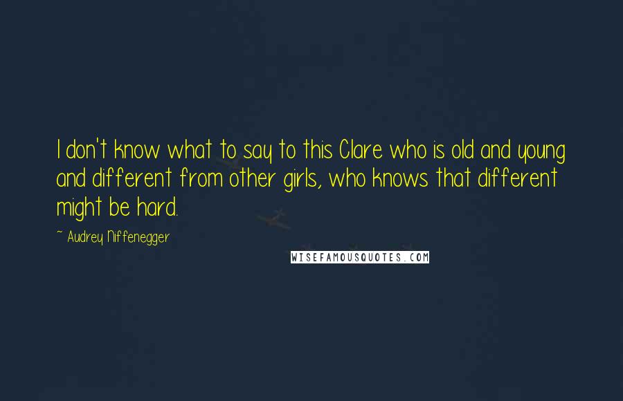 Audrey Niffenegger Quotes: I don't know what to say to this Clare who is old and young and different from other girls, who knows that different might be hard.