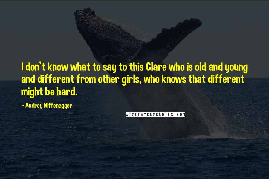 Audrey Niffenegger Quotes: I don't know what to say to this Clare who is old and young and different from other girls, who knows that different might be hard.