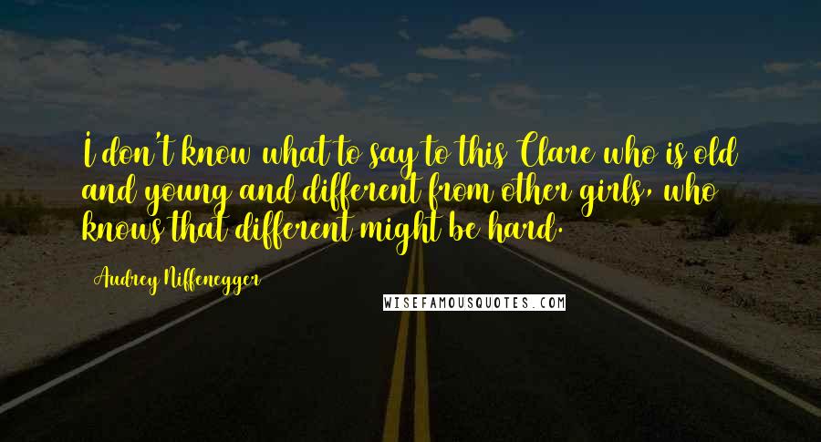 Audrey Niffenegger Quotes: I don't know what to say to this Clare who is old and young and different from other girls, who knows that different might be hard.