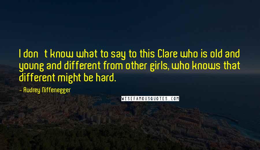 Audrey Niffenegger Quotes: I don't know what to say to this Clare who is old and young and different from other girls, who knows that different might be hard.