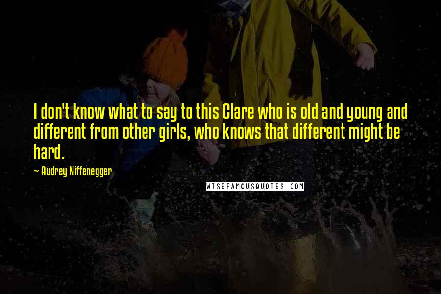 Audrey Niffenegger Quotes: I don't know what to say to this Clare who is old and young and different from other girls, who knows that different might be hard.