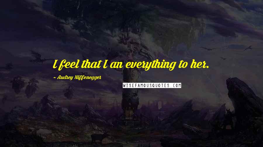 Audrey Niffenegger Quotes: I feel that I an everything to her.