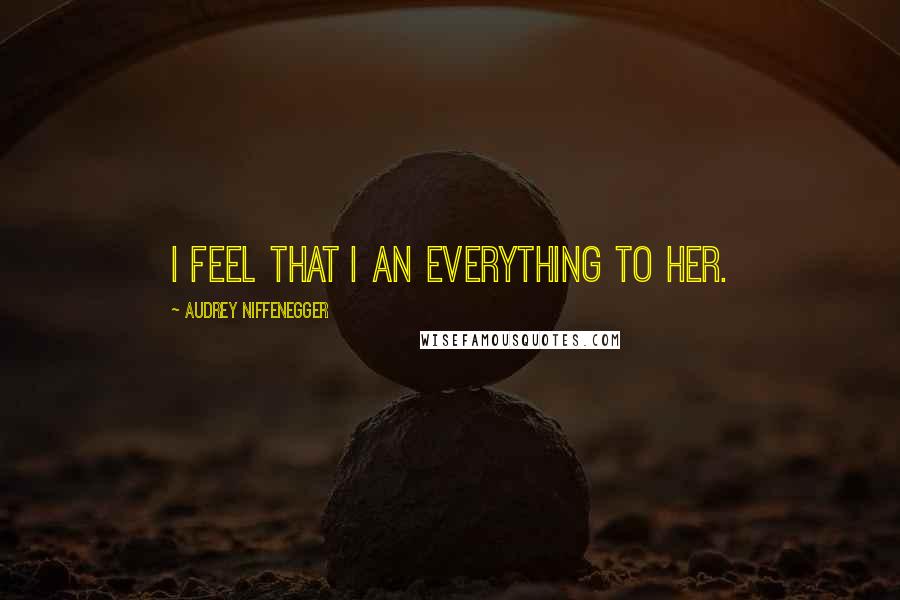 Audrey Niffenegger Quotes: I feel that I an everything to her.