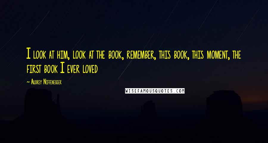Audrey Niffenegger Quotes: I look at him, look at the book, remember, this book, this moment, the first book I ever loved
