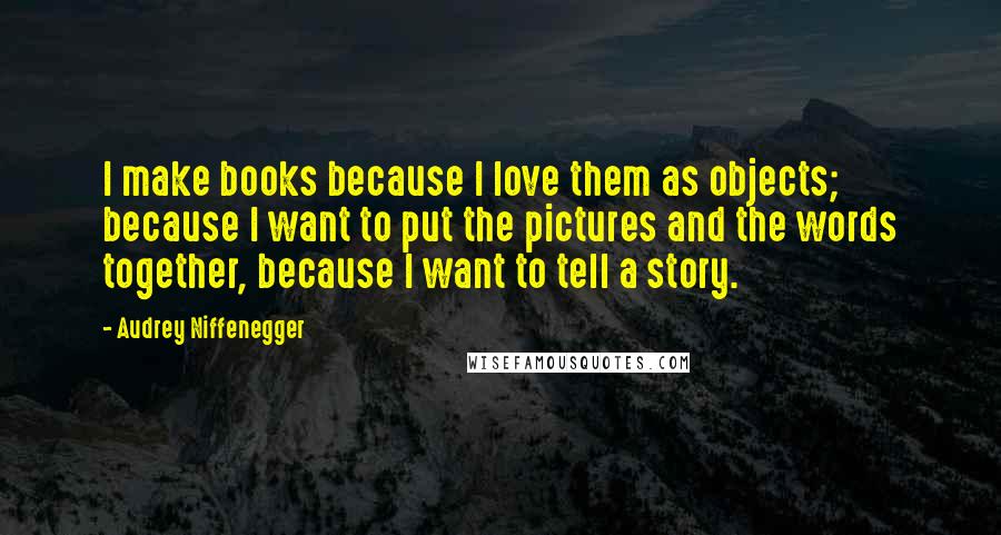 Audrey Niffenegger Quotes: I make books because I love them as objects; because I want to put the pictures and the words together, because I want to tell a story.