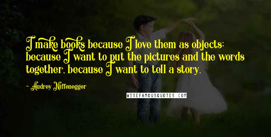 Audrey Niffenegger Quotes: I make books because I love them as objects; because I want to put the pictures and the words together, because I want to tell a story.