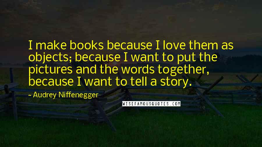 Audrey Niffenegger Quotes: I make books because I love them as objects; because I want to put the pictures and the words together, because I want to tell a story.