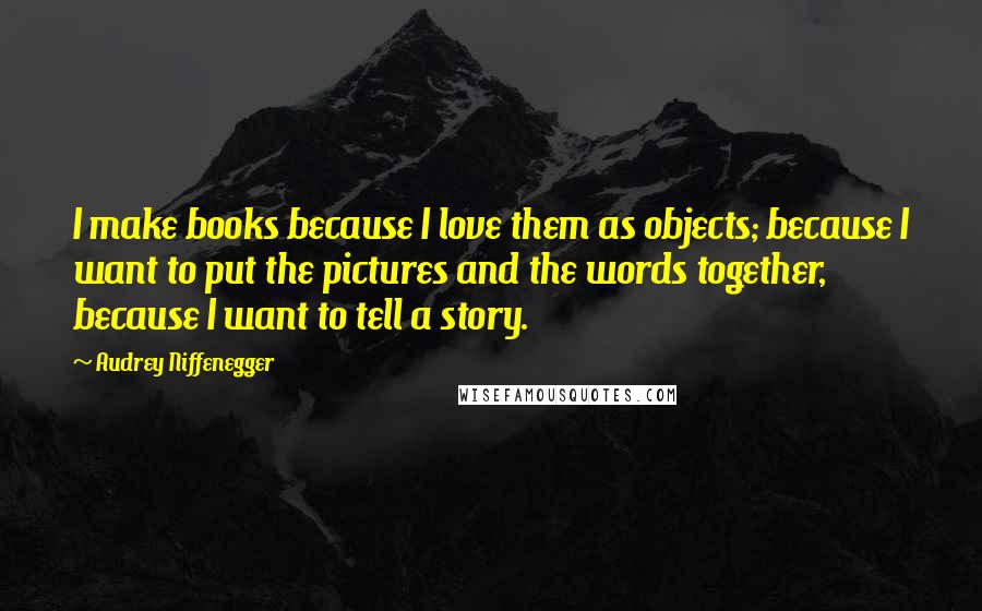 Audrey Niffenegger Quotes: I make books because I love them as objects; because I want to put the pictures and the words together, because I want to tell a story.
