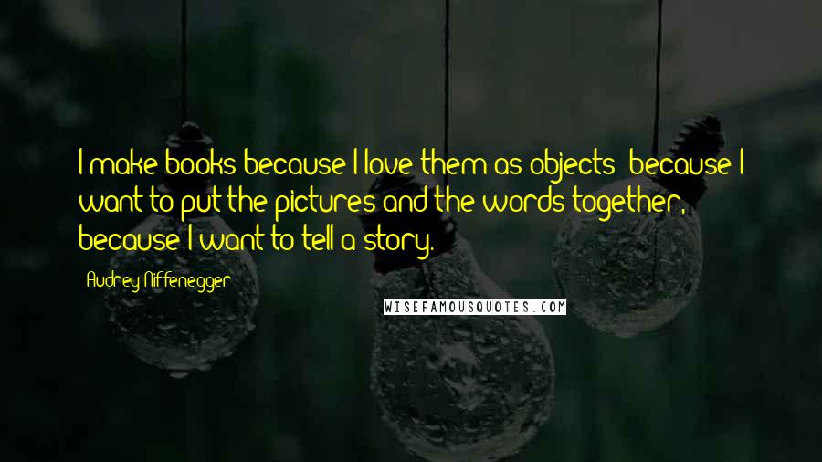 Audrey Niffenegger Quotes: I make books because I love them as objects; because I want to put the pictures and the words together, because I want to tell a story.