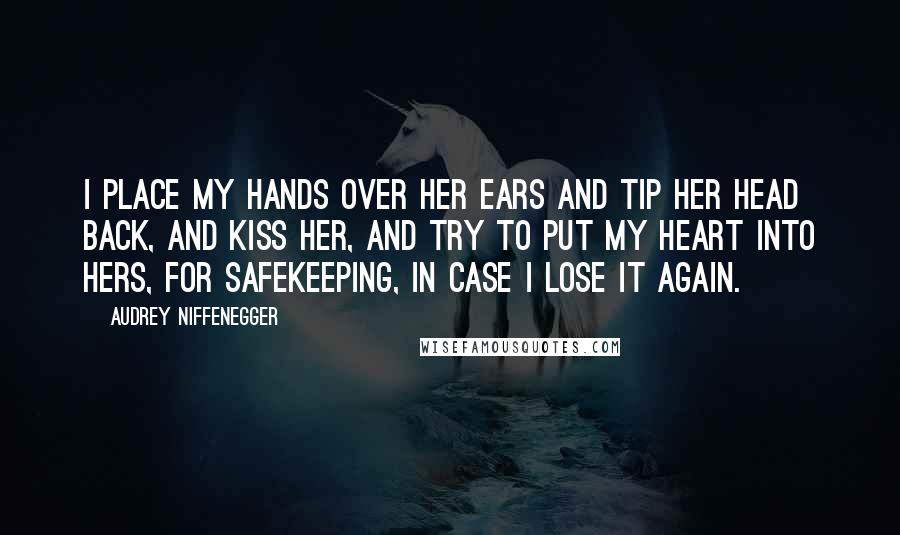 Audrey Niffenegger Quotes: I place my hands over her ears and tip her head back, and kiss her, and try to put my heart into hers, for safekeeping, in case I lose it again.