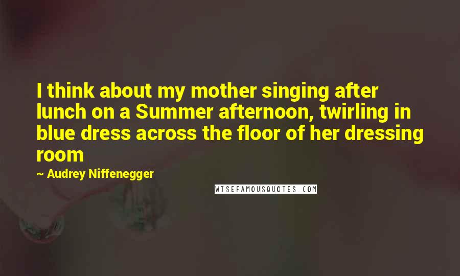 Audrey Niffenegger Quotes: I think about my mother singing after lunch on a Summer afternoon, twirling in blue dress across the floor of her dressing room