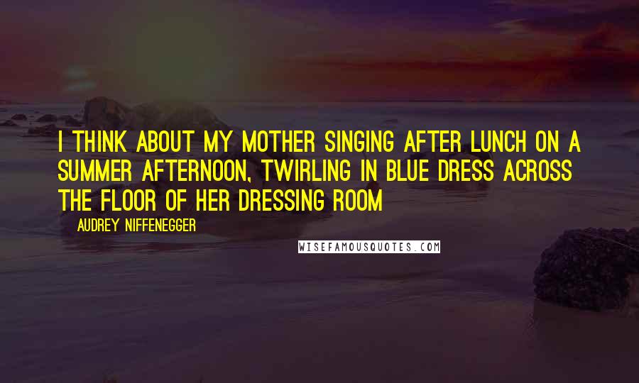 Audrey Niffenegger Quotes: I think about my mother singing after lunch on a Summer afternoon, twirling in blue dress across the floor of her dressing room