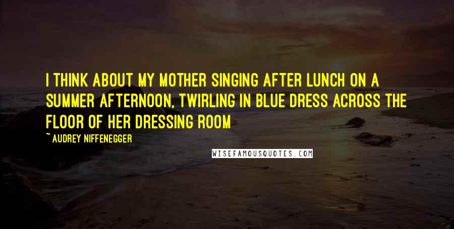 Audrey Niffenegger Quotes: I think about my mother singing after lunch on a Summer afternoon, twirling in blue dress across the floor of her dressing room