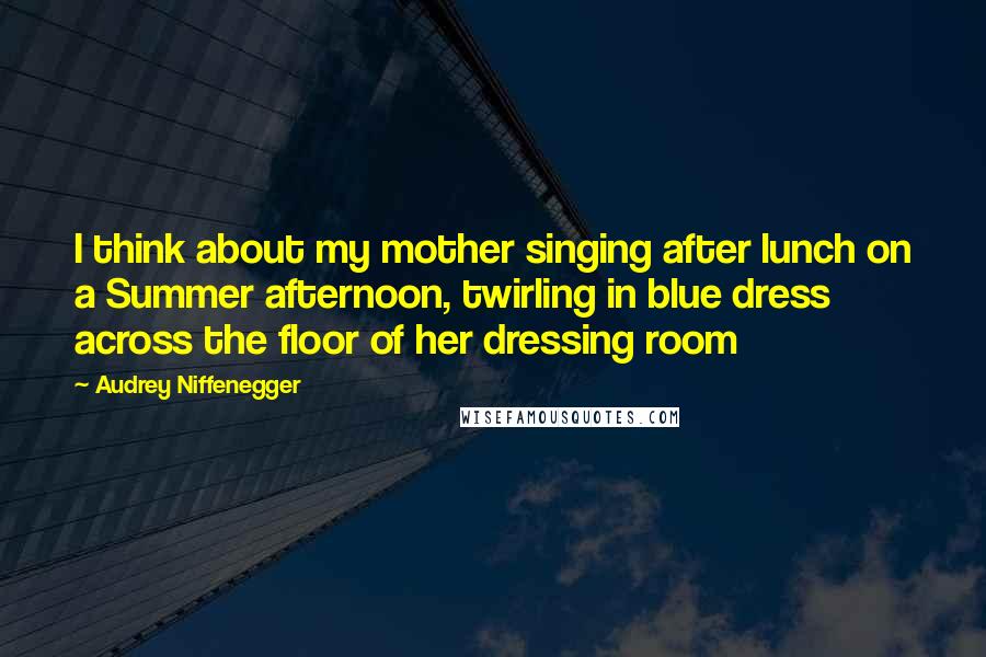 Audrey Niffenegger Quotes: I think about my mother singing after lunch on a Summer afternoon, twirling in blue dress across the floor of her dressing room