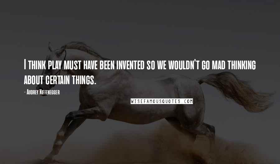 Audrey Niffenegger Quotes: I think play must have been invented so we wouldn't go mad thinking about certain things.