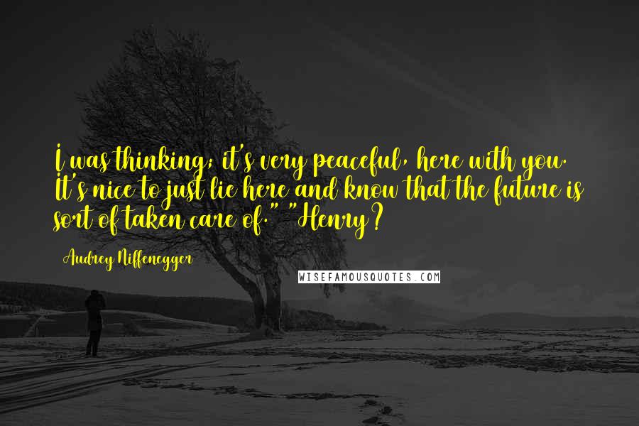 Audrey Niffenegger Quotes: I was thinking; it's very peaceful, here with you. It's nice to just lie here and know that the future is sort of taken care of." "Henry?