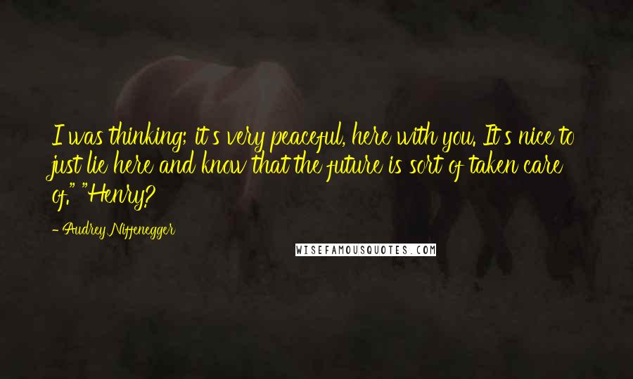 Audrey Niffenegger Quotes: I was thinking; it's very peaceful, here with you. It's nice to just lie here and know that the future is sort of taken care of." "Henry?