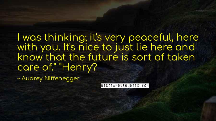 Audrey Niffenegger Quotes: I was thinking; it's very peaceful, here with you. It's nice to just lie here and know that the future is sort of taken care of." "Henry?