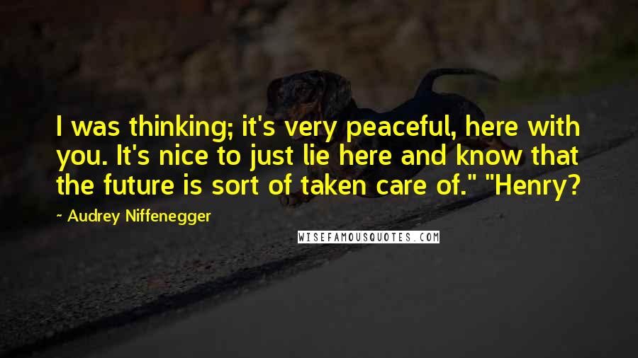 Audrey Niffenegger Quotes: I was thinking; it's very peaceful, here with you. It's nice to just lie here and know that the future is sort of taken care of." "Henry?