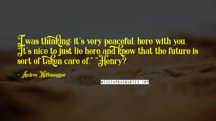 Audrey Niffenegger Quotes: I was thinking; it's very peaceful, here with you. It's nice to just lie here and know that the future is sort of taken care of." "Henry?