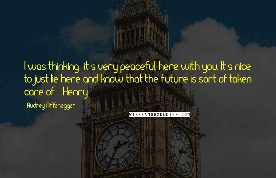 Audrey Niffenegger Quotes: I was thinking; it's very peaceful, here with you. It's nice to just lie here and know that the future is sort of taken care of." "Henry?