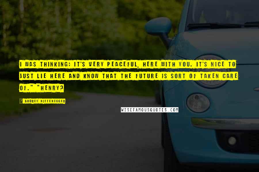 Audrey Niffenegger Quotes: I was thinking; it's very peaceful, here with you. It's nice to just lie here and know that the future is sort of taken care of." "Henry?