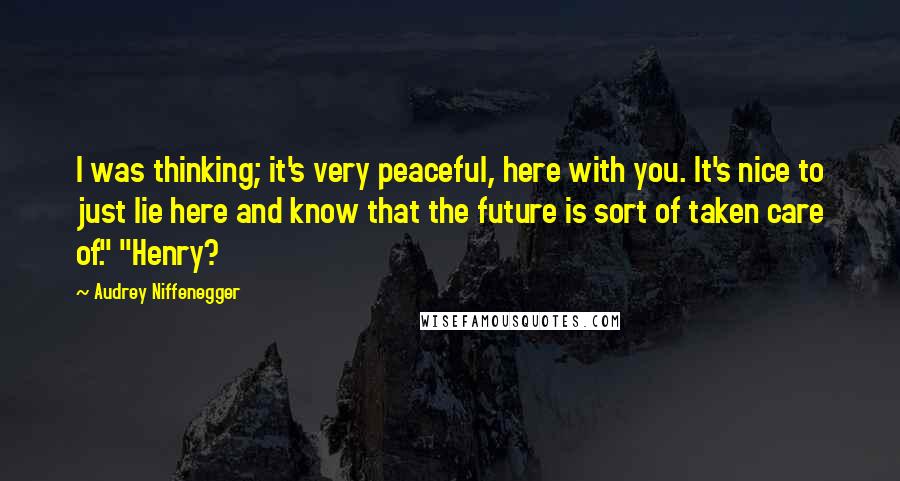 Audrey Niffenegger Quotes: I was thinking; it's very peaceful, here with you. It's nice to just lie here and know that the future is sort of taken care of." "Henry?