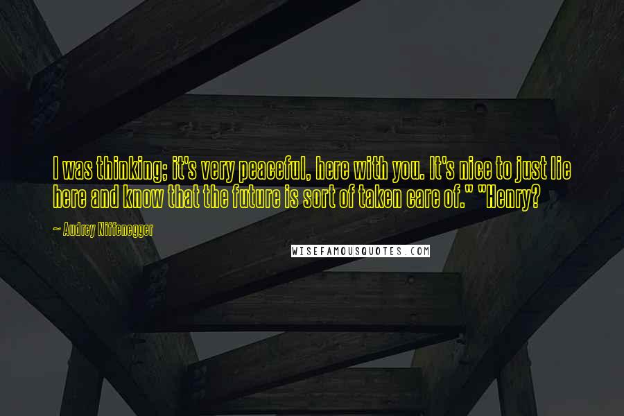 Audrey Niffenegger Quotes: I was thinking; it's very peaceful, here with you. It's nice to just lie here and know that the future is sort of taken care of." "Henry?