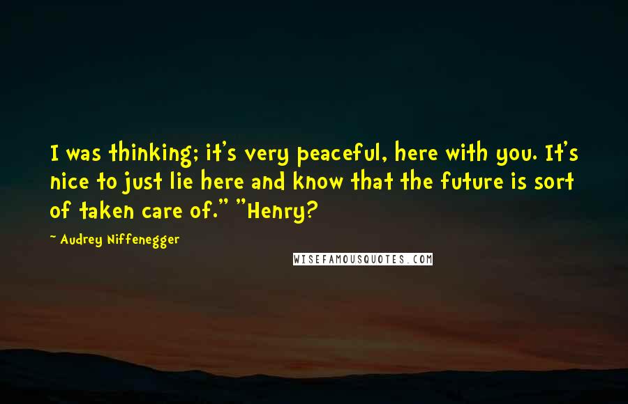 Audrey Niffenegger Quotes: I was thinking; it's very peaceful, here with you. It's nice to just lie here and know that the future is sort of taken care of." "Henry?