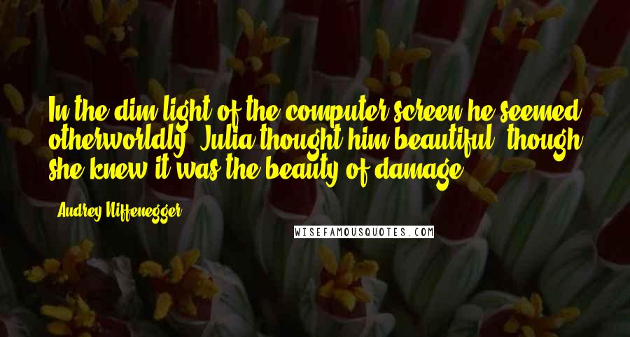 Audrey Niffenegger Quotes: In the dim light of the computer screen he seemed otherworldly; Julia thought him beautiful, though she knew it was the beauty of damage.