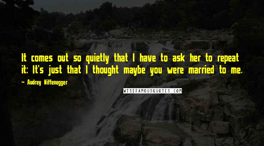 Audrey Niffenegger Quotes: It comes out so quietly that I have to ask her to repeat it: It's just that I thought maybe you were married to me.