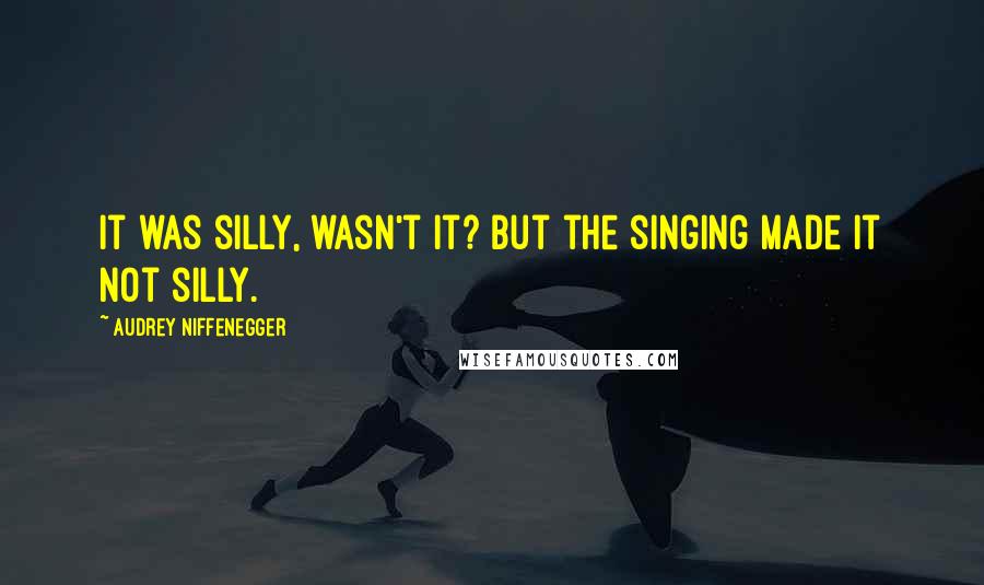 Audrey Niffenegger Quotes: It was silly, wasn't it? But the singing made it not silly.