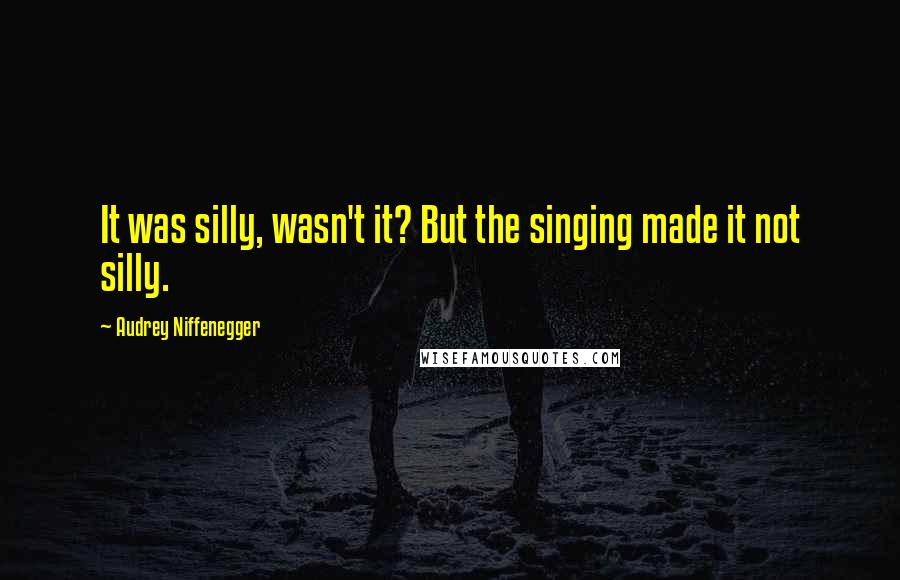 Audrey Niffenegger Quotes: It was silly, wasn't it? But the singing made it not silly.