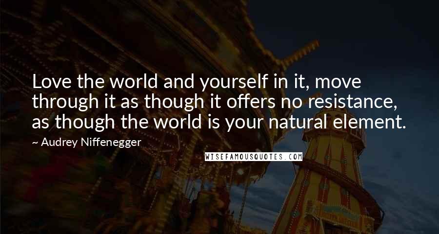 Audrey Niffenegger Quotes: Love the world and yourself in it, move through it as though it offers no resistance, as though the world is your natural element.