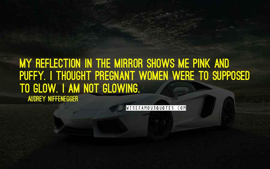 Audrey Niffenegger Quotes: My reflection in the mirror shows me pink and puffy. I thought pregnant women were to supposed to glow. I am not glowing.