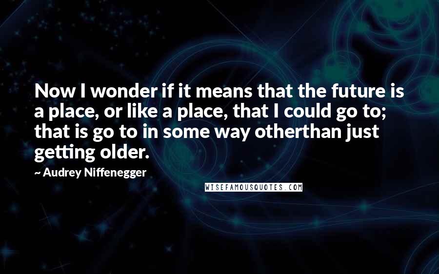 Audrey Niffenegger Quotes: Now I wonder if it means that the future is a place, or like a place, that I could go to; that is go to in some way otherthan just getting older.