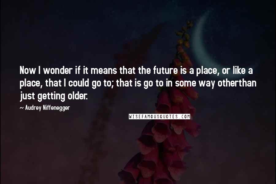 Audrey Niffenegger Quotes: Now I wonder if it means that the future is a place, or like a place, that I could go to; that is go to in some way otherthan just getting older.