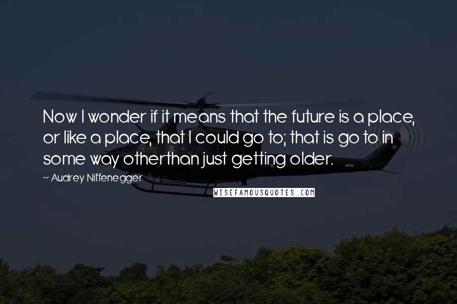 Audrey Niffenegger Quotes: Now I wonder if it means that the future is a place, or like a place, that I could go to; that is go to in some way otherthan just getting older.