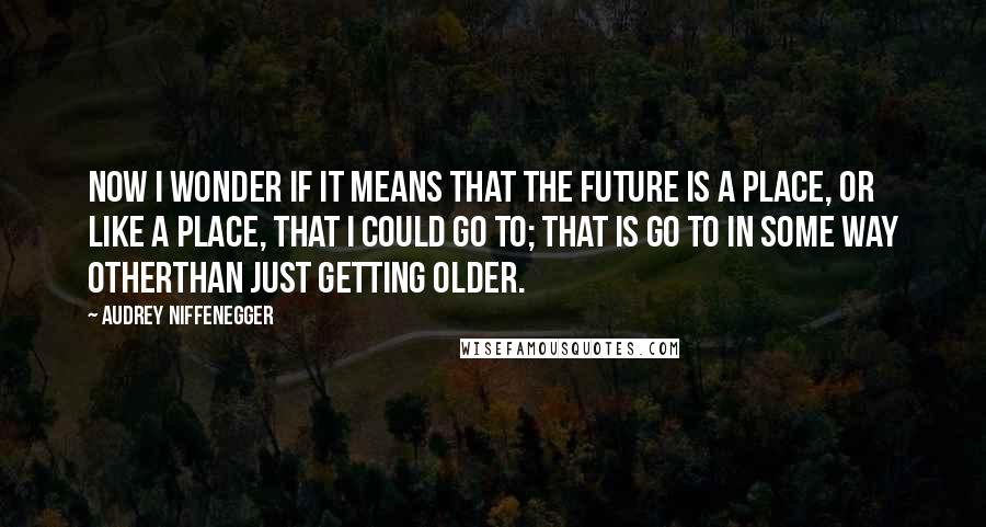 Audrey Niffenegger Quotes: Now I wonder if it means that the future is a place, or like a place, that I could go to; that is go to in some way otherthan just getting older.