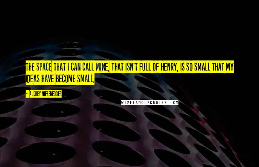 Audrey Niffenegger Quotes: The space that I can call mine, that isn't full of Henry, is so small that my ideas have become small.