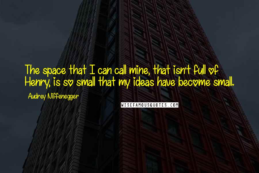 Audrey Niffenegger Quotes: The space that I can call mine, that isn't full of Henry, is so small that my ideas have become small.